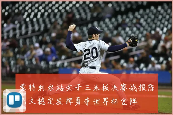蒙特利尔站女子三米板决赛战报陈艺文稳定发挥勇夺世界杯金牌