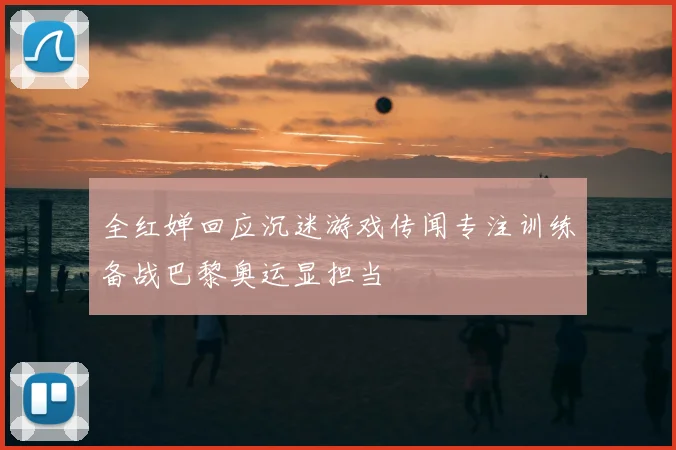 全红婵回应沉迷游戏传闻专注训练备战巴黎奥运显担当