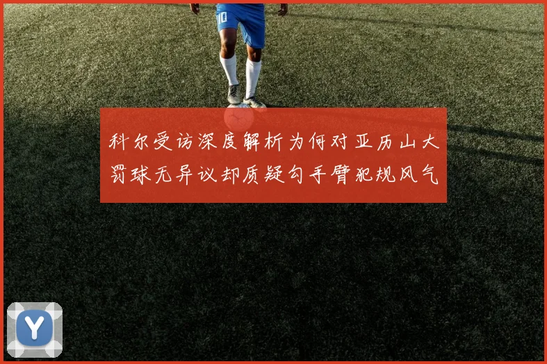 科尔受访深度解析为何对亚历山大罚球无异议却质疑勾手臂犯规风气