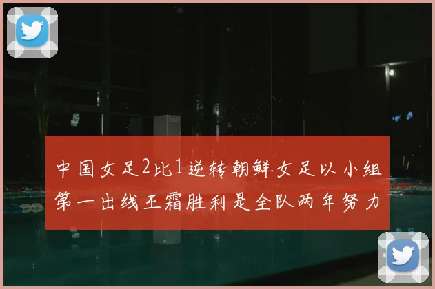 中国女足2比1逆转朝鲜女足以小组第一出线王霜胜利是全队两年努力的释放