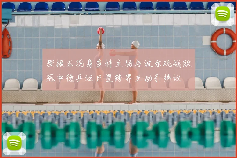 樊振东现身多特主场与波尔观战欧冠中德乒坛巨星跨界互动引热议